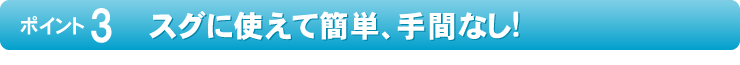 スグに使えて簡単、手間なし!
