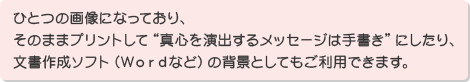 ひとつの画像になっており、そのままプリントして”真心を演出するメッセージは手書き”にしたり、文書作成ソフト(Wordなど)の背景としてもご利用できます。